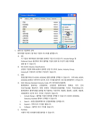 1. 분류 및 기업목록 선택
데이터를 다운로드 할 대상 기업의 리스트를 설정합니다.
A. KIS
각 기업의 재무제표의 형식별로 분류한 기업 리스트입니다. Include Range 및
Preferred Stock 옵션에서 에서 출력될 기업의 범위 및 우선주 포함 여부를
결정 할 수 있습니다.
B. KIS-IC(KIS Industry Classification)
상장된 기업에 대해 KIS에서 분류한 산업 리스트로, Sector, Industry Group,
Industry로 구분되어 3단계로 구성되어 있습니다.
C. KRX
증권선물거래소의 KOSPI, KOSDAQ 업종 분류를 선택할 수 있습니다. 크게 KRX, KOSPI,
KOSDAQ 분류로 이루어져 있으며, 트리 구조를 펼치면 시장 별 분류항목이 나타납니다.
D. KSIC-9(Korea Standard Industry Code, 9차 한국표준산업분류)
통계청에서 발표하는 산업분류로, 산업관련 통계자료의 정확성, 국가 간의
비교가능성을 확보하기 위해 유엔의 국제표준산업분류를 기초로 작성되었습니다.
통계청에서 통계자료를 분류할 때 이용하는 지표이며, 대분류, 중분류, 소분류, 세분류,
세세분류의 5단계 트리 구조로 구성되어 있습니다.
i. Include Range – 출력될 기업의 범위를 선택할 수 있습니다. KOSPI, KOSDAQ,
Statutory Audited 중에서 선택할 수 있습니다.
ii. Search – 표준산업분류명으로 산업분류명을 검색합니다.
iii. Expand – 전체 트리 구조를 펼칩니다.
iv. Collapse – 펼쳐진 트리 구조를 접습니다.
E. Portfolio
사용자 저장 포트폴리오를 불러올 수 있습니다.
 