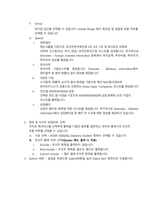 F. Group
대기업 집단을 선택할 수 있습니다. Include Range 에서 제조업 및 금융업 포함 여부를
선택할 수 있습니다.
G. Special
i. 외투법인
매년 6월말 기준으로, 외국인투자촉진법 5조, 6조, 7조 및 제 8조의 규정에
의하여 신고한(또는 허가 받은) 외국인투자기업 리스트를 검색합니다. 추가적으로
Overview – Foreign invested information 항목에서 투자금액, 투자비중, 투자국가,
투자자의 정보를 제공합니다.
ii. 워크아웃
워크아웃 기업리스트를 제공합니다. Overview - Workout information에서
정리절차 및 화의 현황의 일자 정보를 제공합니다.
iii. 100대 기업
시가총액, 매출액, 순이익 등의 항목을 기본으로 매년 NICE평가정보와
한국비지니스가 공동으로 선정하는 Korea Super Companies 리스트를 제공합니다.
iv. 연도별 KOSPI/KOSDAQ 상장
선택한 연도 말 시점을 기준으로 KOSPI/KOSDAQ에 상장/등록된 모든 기업의
리스트를 출력합니다.
v. 상장폐지
상장이 폐지된 종목에 대한 리스트를 제공합니다. 추가적으로 Overview – Delisted
information에서 상장폐지일 및 폐지 전 소속에 대한 정보를 제공하고 있습니다.
2. 범위 및 우선주 포함여부 선택
각각의 체크박스를 선택하여 출력될 기업의 범위를 결정하고, 데이터 출력시의 우선주
포함 여부를 선택할 수 있습니다.
A. 시장 선택 – KOSPI, KOSDAQ, Statutory Audited 중에서 선택할 수 있습니다.
B. 우선주 출력 여부 선택(Quotes 메뉴 출력 시 적용)
i. Exclude – 우선주 항목을 출력하지 않습니다.
ii. Row Include – 우선주 항목을 별도의 행으로 출력합니다.
iii. Column Include – 별도 열에 우선주 항목을 출력합니다.
3. Submit 버튼 - 설정을 마쳤으면 Submit버튼을 눌러 Select Item 화면으로 이동합니다.
 