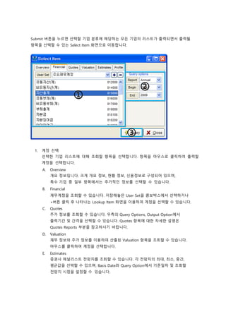 Submit 버튼을 누르면 선택할 기업 분류에 해당하는 모든 기업의 리스트가 출력되면서 출력될
항목을 선택할 수 있는 Select Item 화면으로 이동합니다.
1. 계정 선택
선택한 기업 리스트에 대해 조회할 항목을 선택합니다. 항목을 마우스로 클릭하여 출력할
계정을 선택합니다.
A. Overview
개요 정보입니다. 크게 개요 정보, 현황 정보, 신용정보로 구성되어 있으며,
특수 기업 중 일부 항목에서는 추가적인 정보를 선택할 수 있습니다.
B. Financial
재무계정을 조회할 수 있습니다. 저장해놓은 User Set을 콤보박스에서 선택하거나
+버튼 클릭 후 나타나는 Lookup Item 화면을 이용하여 계정을 선택할 수 있습니다.
C. Quotes
주가 정보를 조회할 수 있습니다. 우측의 Query Options, Output Option에서
출력기간 및 간격을 선택할 수 있습니다. Quotes 항목에 대한 자세한 설명은
Quotes Reports 부분을 참고하시기 바랍니다.
D. Valuation
재무 정보와 주가 정보를 이용하여 산출된 Valuation 항목을 조회할 수 있습니다.
마우스를 클릭하여 계정을 선택합니다.
E. Estimates
증권사 애널리스트 전망치를 조회할 수 있습니다. 각 전망치의 최대, 최소, 중간,
평균값을 선택할 수 있으며, Basis Date와 Query Option에서 기준일자 및 조회할
전망치 시점을 설정할 수 있습니다.
 
