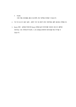 F. Profile
사장 이름, 생년월일, 출신고교/대학, 최근 경력을 조회할 수 있습니다.
2. 기간 및 보고서 옵션 설정 – 출력 기간 및 분반기∙연간 재무재표 출력 옵션을 선택합니다.
3. Query 버튼 - 설정을 마쳤으면 Query 버튼을 눌러 데이터를 다운로드 합니다. 출력된
데이터는 시트 우측에 추가되며, 1~3의 과정을 반복하여 데이터를 계속 추가할 수
있습니다.
 