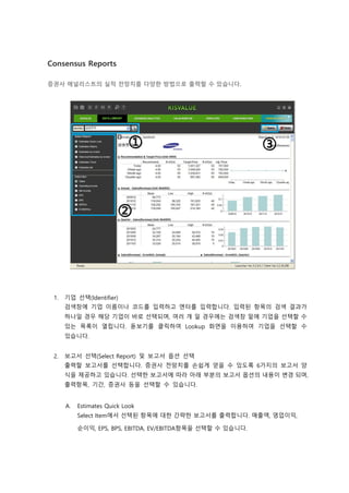 Consensus Reports
증권사 애널리스트의 실적 전망치를 다양한 방법으로 출력할 수 있습니다.
1. 기업 선택(Identifier)
검색창에 기업 이름이나 코드를 입력하고 엔터를 입력합니다. 입력된 항목의 검색 결과가
하나일 경우 해당 기업이 바로 선택되며, 여러 개 일 경우에는 검색창 밑에 기업을 선택할 수
있는 목록이 열립니다. 돋보기를 클릭하여 Lookup 화면을 이용하여 기업을 선택할 수
있습니다.
2. 보고서 선택(Select Report) 및 보고서 옵션 선택
출력할 보고서를 선택합니다. 증권사 전망치를 손쉽게 얻을 수 있도록 6가지의 보고서 양
식을 제공하고 있습니다. 선택한 보고서에 따라 아래 부분의 보고서 옵션의 내용이 변경 되며,
출력항목, 기간, 증권사 등을 선택할 수 있습니다.
A. Estimates Quick Look
Select Item에서 선택된 항목에 대한 간략한 보고서를 출력합니다. 매출액, 영업이익,
순이익, EPS, BPS, EBITDA, EV/EBITDA항목을 선택할 수 있습니다.
 
