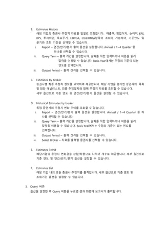 B. Estimates History
해당 기업의 증권사 추정치 자료를 일별로 조회합니다. 매출액, 영업이익, 순이익, EPS,
BPS, 투자의견, 목표주가, EBITDA, EV/EBITDA항목의 조회가 가능하며, 기준연도 및
분기와 조회 기간을 선택할 수 있습니다.
i. Report – 연간/반기/분기 출력 옵션을 설정합니다. Annual / 1~4 Quarter 중
하나를 선택할 수 있습니다.
ii. Query Term – 출력 기간을 설정합니다. 날짜를 직접 입력하거나 버튼을 눌러
달력을 이용할 수 있습니다. Basis Year에서는 추정의 기준이 되는
연도를 선택합니다.
iii. Output Period – 출력 간격을 선택할 수 있습니다.
C. Estimates by broker
증권사별 최종 추정치 정보를 요약하여 제공합니다. 해당 기업을 평가한 증권사의 목록
및 담당 애널리스트, 최종 추정일자와 함께 추정치 자료를 조회할 수 있습니다.
세부 옵션으로 기준 연도 및 연간/반기/분기 옵션을 설정할 수 있습니다.
D. Historical Estimates by broker
특정 증권사의 추정치 변화 추이를 조회할 수 있습니다.
i. Report – 연간/반기/분기 출력 옵션을 설정합니다. Annual / 1~4 Quarter 중 하
나를 선택할 수 있습니다.
ii. Query Term – 출력 기간을 설정합니다. 날짜를 직접 입력하거나 버튼을 눌러
달력을 이용할 수 있습니다. Basis Year에서는 추정의 기준이 되는 연도를
선택합니다.
iii. Output Period – 출력 간격을 선택할 수 있습니다.
iv. Select Broker – 자료를 출력할 증권사를 선택할 수 있습니다.
E. Estimates Trend
해당기업의 추정치 변화값을 상향/하향으로 나누어 개수로 제공합니다. 세부 옵션으로
기준 연도 및 연간/반기/분기 옵션을 설정할 수 있습니다.
F. Estimates List
해당 기간 내의 모든 증권사 추정치를 출력합니다. 세부 옵션으로 기준 연도 및
조회기간 옵션을 설정할 수 있습니다.
3. Query 버튼
옵션을 설정한 후 Query 버튼을 누르면 결과 화면에 보고서가 출력됩니다.
 