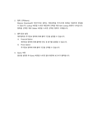 2. 항목 선택(Items)
Massive Download와 마찬가지로 원하는 계정과목을 추가/삭제 버튼을 이용하여 편집할
수 있습니다. Lookup 버튼을 누르면 계정과목 선택을 위한 Item Lookup 화면이 나타납니다.
항목을 선택한 채로 Delete 버튼을 누르면 선택된 항목이 삭제됩니다.
3. 출력 옵션 설정
재무항목과 주가정보 항목에 대해 출력 기간을 설정할 수 있습니다.
A. Financial Option
재무정보 항목에 대해 출력한 연도 및 분기를 설정할 수 있습니다.
B. Prices Option
주가정보 항목에 대해 출력 기간을 선택할 수 있습니다.
4. Query 버튼
옵션을 설정한 후 Query 버튼을 누르면 결과 화면에 보고서가 출력됩니다.
 