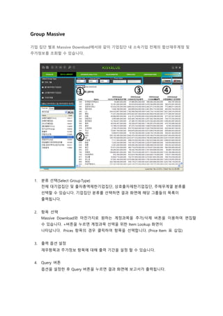 Group Massive
기업 집단 별로 Massive Download에서와 같이 기업집단 내 소속기업 전체의 합산재무계정 및
주가정보를 조회할 수 있습니다.
1. 분류 선택(Select Group Type)
전체 대기업집단 및 출자총액제한기업집단, 상호출자제한기업집단, 주채무계열 분류를
선택할 수 있습니다. 기업집단 분류를 선택하면 결과 화면에 해당 그룹들의 목록이
출력됩니다.
2. 항목 선택
Massive Download와 마찬가지로 원하는 계정과목을 추가/삭제 버튼을 이용하여 편집할
수 있습니다. +버튼을 누르면 계정과목 선택을 위한 Item Lookup 화면이
나타납니다. Prices 항목의 경우 클릭하여 항목을 선택합니다. (Price Item 표 삽입)
3. 출력 옵션 설정
재무항목과 주가정보 항목에 대해 출력 기간을 설정 할 수 있습니다.
4. Query 버튼
옵션을 설정한 후 Query 버튼을 누르면 결과 화면에 보고서가 출력됩니다.
 