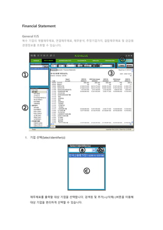 Financial Statement
General F/S
복수 기업의 개별재무제표, 연결재무제표, 재무분석, 추정기업가치, 결합재무제표 및 금감원
경영정보를 조회할 수 있습니다.
1. 기업 선택(Select Identifier(s))
재무제표를 출력할 대상 기업을 선택합니다. 검색창 및 추가(+)/삭제(-)버튼을 이용해
대상 기업을 편리하게 선택할 수 있습니다.
 