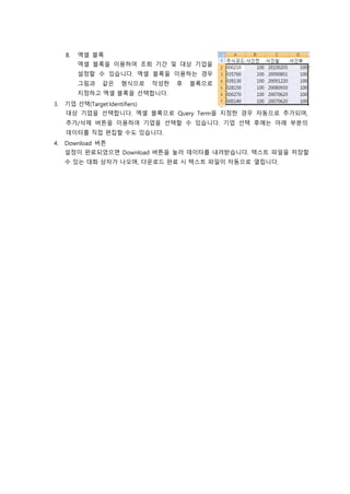 B. 엑셀 블록
엑셀 블록을 이용하여 조회 기간 및 대상 기업을
설정할 수 있습니다. 엑셀 블록을 이용하는 경우
그림과 같은 형식으로 작성한 후 블록으로
지정하고 엑셀 블록을 선택합니다.
3. 기업 선택(TargetIdentifiers)
대상 기업을 선택합니다. 엑셀 블록으로 Query Term을 지정한 경우 자동으로 추가되며,
추가/삭제 버튼을 이용하여 기업을 선택할 수 있습니다. 기업 선택 후에는 아래 부분의
데이터를 직접 편집할 수도 있습니다.
4. Download 버튼
설정이 완료되었으면 Download 버튼을 눌러 데이터를 내려받습니다. 텍스트 파일을 저장할
수 있는 대화 상자가 나오며, 다운로드 완료 시 텍스트 파일이 자동으로 열립니다.
 