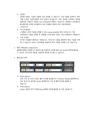 A. 검색창
검색을 원하는 기업의 이름을 직접 입력할 수 있습니다. 기업 이름을 입력하고 엔터
키를 누르면 기업선택창에 검색 결과가 표시됩니다. 또한 검색창 오른쪽의 버튼을
클릭하면 사용자가 설정한 User Portfolio의 목록이 나타납니다. 목록에서 포트폴리오
를 클릭하면 선택한 포트폴리오 내의 기업들의 목록이 하단 기업선택창에
나타납니다.
B. 추가/삭제버튼
+버튼을 누르면 기업을 선택할 수 있는 Lookup Identifier 창이 나타납니다. 기업
선택창에서 기업을 선택한 후 –버튼을 누르면 해당 기업이 기업 선택창에서 삭제됩니다.
C. 기업 선택창
추가한 기업들이 출력되는 부분입니다. 마우스로 기업을 클릭하여 대상 기업을 선택
할 수 있습니다. Shift나 Ctrl버튼을 이용하여 여러 기업을 선택할 수도 있습니다.]
2. 항목 선택(Select Analysis Item)
출력할 항목을 선택합니다. 콤보박스를 이용하여 지정해 놓은 User Item을 한번에 불러올
수 있으며, 추가/삭제 버튼을 이용하여 항목을 추가할 수 있습니다.
3. 출력 옵션 선택
A. Query Options
조회 기간 및 보고서 옵션, 출력 빈도를 설정합니다. Financial, Valuation항목에서는
연도 및 보고서 옵션을, Quotes 항목에서는 기간 및 출력 빈도를 설정할 수
있습니다.
B. Chart Options
Option 버튼은 먼저 차트를 Query버튼을 이용해 출력한 후 이용 가능합니다.
 