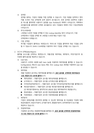 A. 검색창
검색을 원하는 기업의 이름을 직접 입력할 수 있습니다. 기업 이름을 입력하고 엔터
키를 누르면 기업 선택창에 검색 결과가 표시됩니다. 또한 검색창 오른쪽의 드롭다
운 박스를 클릭하면 사용자가 설정할 User Portfolio의 목록이 나타납니다. 목록에서
포트폴리오를 클릭하면 선택한 포트폴리오 내의 기업들의 목록이 하단 기업선택창에
나타납니다.
B. 추가/삭제버튼
+버튼을 누르면 기업을 선택할 수 있는 Lookup Identifier 창이 나타납니다. 기업
선택창에서 기업을 선택한 후 –버튼을 누르면 해당 기업이 기업
선택창에서 삭제됩니다.
C. 기업 선택창
추가할 기업들이 출력되는 부분입니다. 마우스로 기업을 클릭하여 대상 기업을 선택
할 수 있습니다. Shift나 Ctrl버튼을 이용하여 여러 기업을 선택할 수도 있습니다.
2. 보고서 선택(Select Report)
출력될 보고서를 선택하는 화면입니다. 개별∙연결 재무제표, 재무분석, 추정기업가치 등
다양한 출력 옵션을 제공하고 있습니다.
A. User Sets
사용자가 사전에 사용해 놓은 Item Set을 이용하여 재무제표를 출력할 수 있습니다.
Configurations 메뉴의 User Items 메뉴 또는 Lookup Item 화면을 이용하여 User Set
을 생성할 수 있습니다.
B. 재무제표
개별 기업에서 공시하는 재무제표를 출력합니다. 굵은 글씨를 선택하면 재무제표의
모든 계정이 한 시트에 출력됩니다.
 재무상태표 – 개별기업이 공시할 재무상태표를 출력합니다.
 손익계산서 – 개별기업이 공시할 손익계산서를 출력합니다.
 이익잉여금처분계산서 – 개별기업이 공시할 이익잉여금처분계산서를 출력합니다.
 제조원가명세서 – 개별기업이 공시할 제조원가명세서를 출력합니다.
(단 제조원가명세서는 원칙적으로 2003년 결산 재무제표까지 제공됩니다.)
 현금흐름표 – 개별기업이 공시한 현금흐름표를 출력합니다.
 자본변동표 – 개별기업이 공시한 자본변동표를 출력합니다.
C. 재무분석
기업의 경영상태를 편리하게 분류할 수 있도록 재무비율 및 비금융업 기업에 대해
현금흐름분석, 현금수지분석, 손익분기분석, 종합원가분석, 요약재무분석 보고서를
제공하고 있습니다.
D. 연결재무제표
기업에서 공시하는 연결재무제표를 출력합니다. 굵은 글씨를 선택하면 연결재무제표
의 모든 계정이 한 시트에 출력됩니다.
 