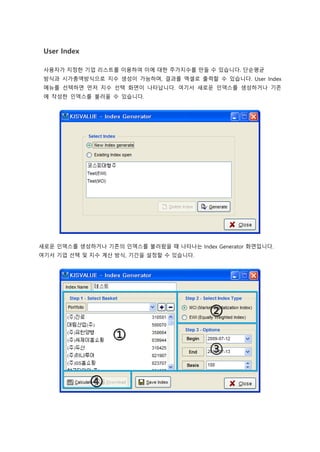User Index
사용자가 지정한 기업 리스트를 이용하여 이에 대한 주가지수를 만들 수 있습니다. 단순평균
방식과 시가총액방식으로 지수 생성이 가능하며, 결과를 엑셀로 출력할 수 있습니다. User Index
메뉴를 선택하면 먼저 지수 선택 화면이 나타납니다. 여기서 새로운 인덱스를 생성하거나 기존
에 작성한 인덱스를 불러올 수 있습니다.
새로운 인덱스를 생성하거나 기존의 인덱스를 불러왔을 때 나타나는 Index Generator 화면입니다.
여기서 기업 선택 및 지수 계산 방식, 기간을 설정할 수 있습니다.
 