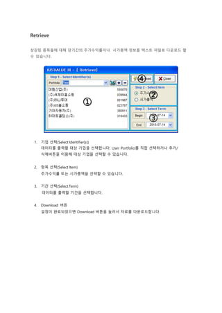 Retrieve
상장된 종목들에 대해 장기간의 주가수익률이나 시가총액 정보를 텍스트 파일로 다운로드 할
수 있습니다.
1. 기업 선택(Select Identifier(s))
데이터를 출력할 대상 기업을 선택합니다. User Portfolio를 직접 선택하거나 추가/
삭제버튼을 이용해 대상 기업을 선택할 수 있습니다.
2. 항목 선택(Select Item)
주가수익률 또는 시가총액을 선택할 수 있습니다.
3. 기간 선택(Select Term)
데이터를 출력할 기간을 선택합니다.
4. Download 버튼
설정이 완료되었으면 Download 버튼을 눌러서 자료를 다운로드합니다.
 