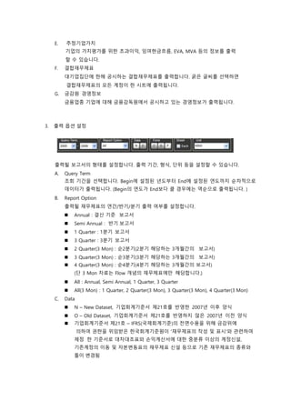E. 추정기업가치
기업의 가치평가를 위한 초과이익, 잉여현금흐름, EVA, MVA 등의 정보를 출력
할 수 있습니다.
F. 결합재무제표
대기업집단에 한해 공시하는 결합재무제표를 출력합니다. 굵은 글씨를 선택하면
결합재무제표의 모든 계정이 한 시트에 출력됩니다.
G. 금감원 경영정보
금융업종 기업에 대해 금융감독원에서 공시하고 있는 경영정보가 출력됩니다.
3. 출력 옵션 설정
출력될 보고서의 형태를 설정합니다. 출력 기간, 형식, 단위 등을 설정할 수 있습니다.
A. Query Term
조회 기간을 선택합니다. Begin에 설정된 년도부터 End에 설정된 연도까지 순차적으로
데이터가 출력됩니다. (Begin의 연도가 End보다 클 경우에는 역순으로 출력됩니다. )
B. Report Option
출력될 재무제표의 연간/반기/분기 출력 여부를 설정합니다.
 Annual : 결산 기준 보고서
 Semi Annual : 반기 보고서
 1 Quarter : 1분기 보고서
 3 Quarter : 3분기 보고서
 2 Quarter(3 Mon) : 순2분기(2분기 해당하는 3개월간의 보고서)
 3 Quarter(3 Mon) : 순3분기(3분기 해당하는 3개월간의 보고서)
 4 Quarter(3 Mon) : 순4분기(4분기 해당하는 3개월간의 보고서)
(단 3 Mon 자료는 Flow 개념의 재무제표에만 해당합니다.)
 All : Annual, Semi Annual, 1 Quarter, 3 Quarter
 All(3 Mon) : 1 Quarter, 2 Quarter(3 Mon), 3 Quarter(3 Mon), 4 Quarter(3 Mon)
C. Data
 N – New Dataset, 기업회계기준서 제21호를 반영한 2007년 이후 양식
 O – Old Dataset, 기업회계기준서 제21호를 반영하지 않은 2007년 이전 양식
 기업회계기준서 제21호 – IFRS(국제회계기준)의 전면수용을 위해 금감위에
의하여 권한을 위임받은 한국회계기준원이 '재무제표의 작성 및 표시'와 관련하여
제정 한 기준서로 대차대조표와 손익계산서에 대한 중분류 이상의 계정신설,
기존계정의 이동 및 자본변동표의 재무제표 신설 등으로 기존 재무제표의 종류와
틀이 변경됨
 