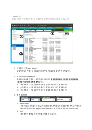 United F/S
결합재무제표 작성 대상의 대규모 기업집단의 결합재무제표를 조회할 수 있습니다.
1. 기업집단 선택(Select Group)
결합재무제표 작성대상 기업집단 중 출력할 기업집단을 클릭하여 선택합니다.
2. 보고서 선택(Select Report)
출력될 보고서를 선택하는 화면입니다. 최상단의 결합재무제표를 선택하면 결합재무제표
의 모든 계정이 한 시트에 출력됩니다.
A. 재무상태표 – 기업집단에서 공시한 결합재무상태표가 출력됩니다.
B. 손익계산서 – 기업집단에서 공시한 결합손익계산서가 출력됩니다.
C. 현금흐름표 – 기업집단에서 공시한 결합현금흐름표가 출력됩니다.
3. 출력 옵션 설정
A. Query Term
조회 기간을 선택합니다. Begin에 설정된 년도부터 End에 설정된 연도까지 순차적으로
데이터가 출력됩니다. (Begin의 연도가 End보다 클 경우에는 역순으로 출력됩니다.)
B. Unit
재무제표가 출력될 때의 단위를 선택할 수 있습니다.
 