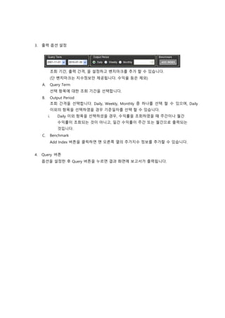 3. 출력 옵션 설정
조회 기간, 출력 간격, 을 설정하고 벤치마크를 추가 할 수 있습니다.
(단 벤치마크는 지수정보만 제공됩니다. 수익율 등은 제외)
A. Query Term
선택 항목에 대한 조회 기간을 선택합니다.
B. Output Period
조회 간격을 선택합니다. Daily, Weekly, Monthly 중 하나를 선택 할 수 있으며, Daily
이외의 항목을 선택하였을 경우 기준일자를 선택 할 수 있습니다.
i. Daily 이외 항목을 선택하셨을 경우, 수익률을 조회하였을 때 주간이나 월간
수익률이 조회되는 것이 아니고, 일간 수익률이 주간 또는 월간으로 출력되는
것입니다.
C. Benchmark
Add Index 버튼을 클릭하면 맨 오른쪽 열의 주가지수 정보를 추가할 수 있습니다.
4. Query 버튼
옵션을 설정한 후 Query 버튼을 누르면 결과 화면에 보고서가 출력됩니다.
 