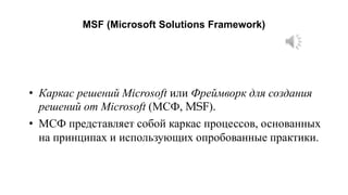 MSF (Microsoft Solutions Framework)
• Каркас решений Microsoft или Фреймворк для создания
решений от Microsoft (МСФ, MSF).
• МСФ представляет собой каркас процессов, основанных
на принципах и использующих опробованные практики.
 