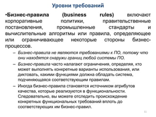 •Бизнес-правила (business rules) включают
корпоративные политики, правительственные
постановления, промышленные стандарты и
вычислительные алгоритмы или правила, определяющее
или ограничивающее некоторые стороны бизнес-
процессов.
– Бизнес-правила не являются требованиями к ПО, потому что
они находятся снаружи границ любой системы ПО.
– Бизнес-правила часто налагают ограничения, определяя, кто
может выполнять конкретные варианты использования, или
диктовать, какими функциями должна обладать система,
подчиняющаяся соответствующим правилам.
– Иногда бизнес-правила становятся источником атрибутов
качества, которые реализуются в функциональности.
Следовательно, вы можете отследить происхождение
конкретных функциональных требований вплоть до
соответствующих им бизнес-правил.
Уровни требований
11
 