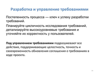 Разработка и управление требованиями
Постепенность процесса — ключ к успеху разработки
требований.
Планируйте цикличность исследования требований,
детализируйте высокоуровневые требования и
уточняйте их корректность у пользователей.
Под управлением требованиями подразумевают все
действия, поддерживающие целостность, точность и
своевременность обновления соглашения о требованиях в
ходе проекта.
14
 