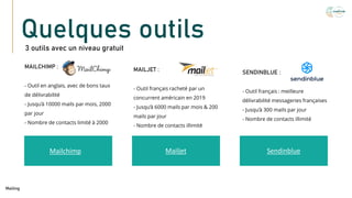 Quelques outils
3 outils avec un niveau gratuit
Mailchimp Mailjet Sendinblue
MAILCHIMP :
- Outil en anglais, avec de bons taux
de délivrabilité
- Jusqu’à 10000 mails par mois, 2000
par jour
- Nombre de contacts limité à 2000
Mailing
MAILJET :
- Outil français racheté par un
concurrent américain en 2019
- Jusqu’à 6000 mails par mois & 200
mails par jour
- Nombre de contacts illimité
SENDINBLUE :
- Outil français : meilleure
délivrabilité messageries françaises
- Jusqu’à 300 mails par jour
- Nombre de contacts illimité
 