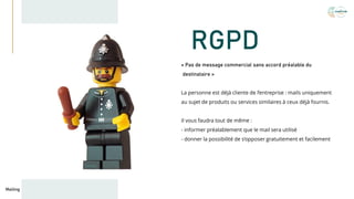 RGPD
« Pas de message commercial sans accord préalable du
destinataire »
La personne est déjà cliente de l’entreprise : mails uniquement
au sujet de produits ou services similaires à ceux déjà fournis.
Il vous faudra tout de même :
- informer préalablement que le mail sera utilisé
- donner la possibilité de s’opposer gratuitement et facilement
Mailing
 