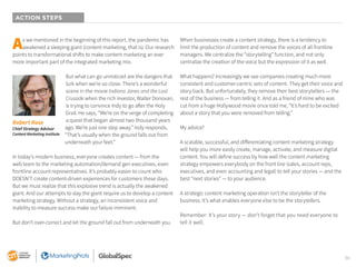 36
ACTION STEPS
As we mentioned in the beginning of this report, the pandemic has
awakened a sleeping giant (content marketing, that is). Our research
points to transformational shifts to make content marketing an ever
more important part of the integrated marketing mix.
But what can go unnoticed are the dangers that
lurk when we’re so close. There’s a wonderful
scene in the movie Indiana Jones and the Last
Crusade when the rich investor, Walter Donovan,
is trying to convince Indy to go after the Holy
Grail. He says, “We’re on the verge of completing
a quest that began almost two thousand years
ago. We’re just one step away.” Indy responds,
“That’s usually when the ground falls out from
underneath your feet.”
In today’s modern business, everyone creates content — from the
web team to the marketing automation/demand gen executives, even
frontline account representatives. It’s probably easier to count who
DOESN’T create content-driven experiences for customers these days.
But we must realize that this explosive trend is actually the awakened
giant. And our attempts to slay the giant require us to develop a content
marketing strategy. Without a strategy, an inconsistent voice and
inability to measure success make our failure imminent.
But don’t over-correct and let the ground fall out from underneath you.
When businesses create a content strategy, there is a tendency to
limit the production of content and remove the voices of all frontline
managers. We centralize the “storytelling” function, and not only
centralize the creation of the voice but the expression of it as well.
What happens? Increasingly we see companies creating much more
consistent and customer-centric sets of content. They get their voice and
story back. But unfortunately, they remove their best storytellers — the
rest of the business — from telling it. And as a friend of mine who was
cut from a huge Hollywood movie once told me, “It’s hard to be excited
about a story that you were removed from telling.”
My advice?
A scalable, successful, and differentiating content marketing strategy
will help you more easily create, manage, activate, and measure digital
content. You will define success by how well the content marketing
strategy empowers everybody on the front line (sales, account reps,
executives, and even accounting and legal) to tell your stories — and the
best “next stories” — to your audience.
A strategic content marketing operation isn’t the storyteller of the
business. It’s what enables everyone else to be the storytellers.
Remember: It’s your story — don’t forget that you need everyone to
tell it well.
Robert Rose
Chief Strategy Advisor
Content Marketing Institute
 