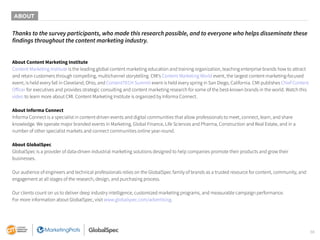 38
Thanks to the survey participants, who made this research possible, and to everyone who helps disseminate these
findings throughout the content marketing industry.
About Content Marketing Institute
Content Marketing Institute is the leading global content marketing education and training organization, teaching enterprise brands how to attract
and retain customers through compelling, multichannel storytelling. CMI’s Content Marketing World event, the largest content marketing-focused
event, is held every fall in Cleveland, Ohio, and ContentTECH Summit event is held every spring in San Diego, California. CMI publishes Chief Content
Officer for executives and provides strategic consulting and content marketing research for some of the best-known brands in the world. Watch this
video to learn more about CMI. Content Marketing Institute is organized by Informa Connect.
About Informa Connect
Informa Connect is a specialist in content-driven events and digital communities that allow professionals to meet, connect, learn, and share
knowledge. We operate major branded events in Marketing, Global Finance, Life Sciences and Pharma, Construction and Real Estate, and in a
number of other specialist markets and connect communities online year-round.
About GlobalSpec
GlobalSpec is a provider of data-driven industrial marketing solutions designed to help companies promote their products and grow their
businesses.
Our audience of engineers and technical professionals relies on the GlobalSpec family of brands as a trusted resource for content, community, and
engagement at all stages of the research, design, and purchasing process.
Our clients count on us to deliver deep industry intelligence, customized marketing programs, and measurable campaign performance.
For more information about GlobalSpec, visit www.globalspec.com/advertising.
ABOUT
 