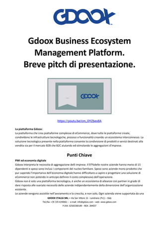 GDOOX ITALIA SRL – Via San Vittore 16 - Landriano (Pv)) – Italy
Tel./fax +39 335 6340661 - e-mail: info@gdoox.com - web: www.gdoox.com
P.IVA: 02565300189 - REA: 284037
Gdoox Business Ecosystem
Management Platform.
Breve pitch di presentazione.
https://youtu.be/cm_OYZbex8A
La piattaforma Gdoox:
La piattaforma che crea piattaforme complesse di eCommerce, dove tutte le piattaforme create,
condividono le infrastrutture tecnologiche, processi e funzionalità creando un ecosistema interconnesso. La
soluzione tecnologica presente nella piattaforma consente la condivisione di prodotti e servizi destinati alla
vendita sia per il mercato B2B che B2C aiutando ed stimolando le aggregazioni d’imprese.
Punti Chiave
PMI ed economia digitale
Gdoox interpreta le necessita di aggregazione delli imprese. Il 97%delle nostre aziende hanno meno di 15
dipendenti e speso sono inclusi i componenti del nucleo familiare. Speso sono aziende mono prodotto che
pur capendo l’importanza dell’economia digitale hanno difficoltare a capire e progettare una soluzione di
eCommerce non potendo in anticipo definire il costo complessivo dell’operazione.
Gdoox non è solo una piattaforma tecnologica, è anche un ecosistema di alleanze con partner in grado di
dare risposta alle svariate necessità delle aziende indipendentemente della dimensione dell’organizzazione
esistente.
Le aziende vengono assistite nell’avviamento e la crescita, e non solo, Ogni azienda viene supportata da una
 