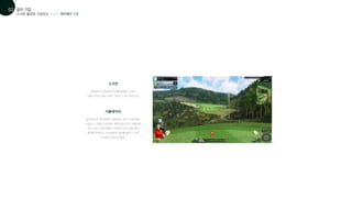 스크린 골프장 구성요소
골프 기업
01
02
페어웨이 구조
시뮬레이터
골프장과 유사한 환경을 구현해내는 실내 스크린 골프
시설로, 스크린과 프로젝터, 컴퓨터 등이 모두 포함되어
있는 것이다. 쉽게 말해 스크린에 가상의 상황, 필드
화면을 띄워주고, 가상 현실의 골프를 즐길 수 있게
도와주는 인프라의 통칭
스크린
현장감이나 게임성에 차이를 유발할 수 있다.
단일 스크린, 듀얼 스크린, 커브드 스크린 등이 있다.
 