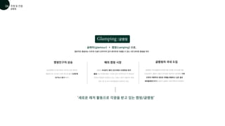 글램핑
글래머(glamour) + 캠핑(camping) 으로,
일반적인 캠핑과는 다르게 시설이 갖추어져 있어 편리하게 이용할 수 있는 사전 준비된 캠핑을 의미
글램핑은 (주)글램핑코리아에 의해 국내에 2010년에 처음
도입되었다. 캠핑이 귀찮고 번거로운 일이라고 생각했던 가족
단위의 여행객과 새로운 여행을 체험하고 싶은 젊은
세대들에게 인기를 끌면서 글램핑 시장은 빠르게 성장했다.
농촌경제연구소에 따르면 2009년 82만 명이던
캠핑인구는 2014년 276만 명으로 불과 5년만에
337%나 증가하였다
글램핑의 국내 도입
‘새로운 레저 활동으로 각광을 받고 있는 캠핑/글램핑’
캠핑인구의 상승
캠핑은 국내보다 해외 선진국에서 보편화된 레저
활동으로 자리잡아왔다. 미국의 경우 전국적으로 약 1만6000
여개의 야영장이 운영되고 있고, 프랑스·영국·이탈리아·독일
등은 3만 여 곳의 오토캠핑장이 운영되고 있다.
해외 캠핑 시장

글램핑
주제 및 컨셉
01
06
 