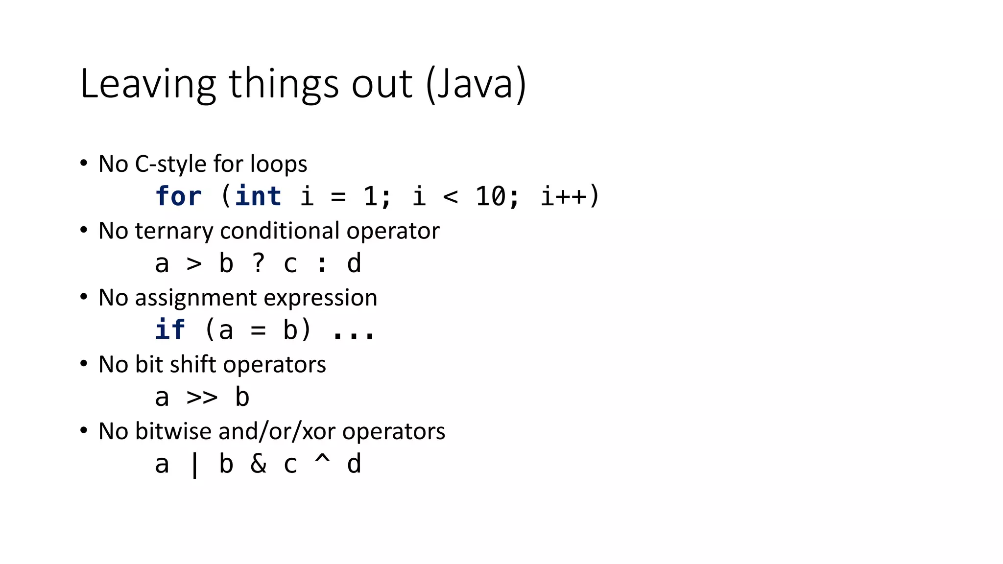 Leaving things out (Java)
• No C-style for loops
for (int i = 1; i < 10; i++)
• No ternary conditional operator
a > b ? c : d
• No assignment expression
if (a = b) ...
• No bit shift operators
a >> b
• No bitwise and/or/xor operators
a | b & c ^ d
 