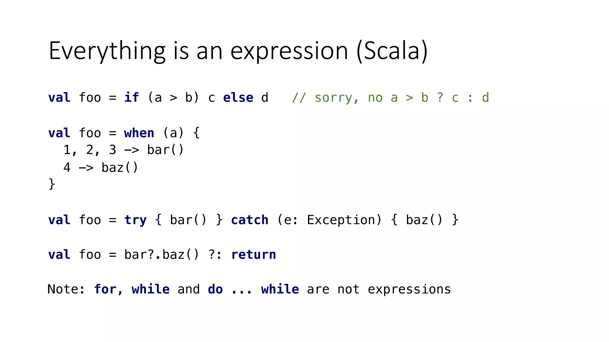 Everything is an expression (Scala)
val foo = if (a > b) c else d // sorry, no a > b ? c : d
val foo = when (a) {
1, 2, 3 -> bar()
4 -> baz()
}
val foo = try { bar() } catch (e: Exception) { baz() }
val foo = bar?.baz() ?: return
Note: for, while and do ... while are not expressions
 