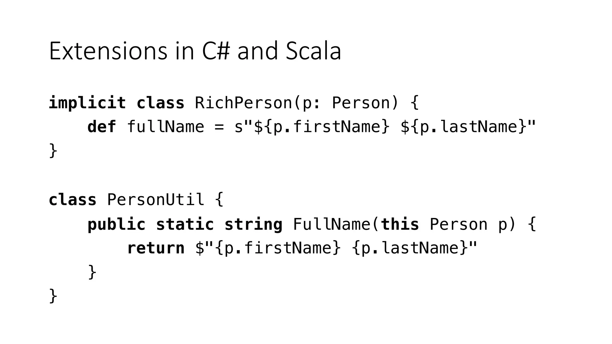 Extensions in C# and Scala
implicit class RichPerson(p: Person) {
def fullName = s"${p.firstName} ${p.lastName}"
}
class PersonUtil {
public static string FullName(this Person p) {
return $"{p.firstName} {p.lastName}"
}
}
 