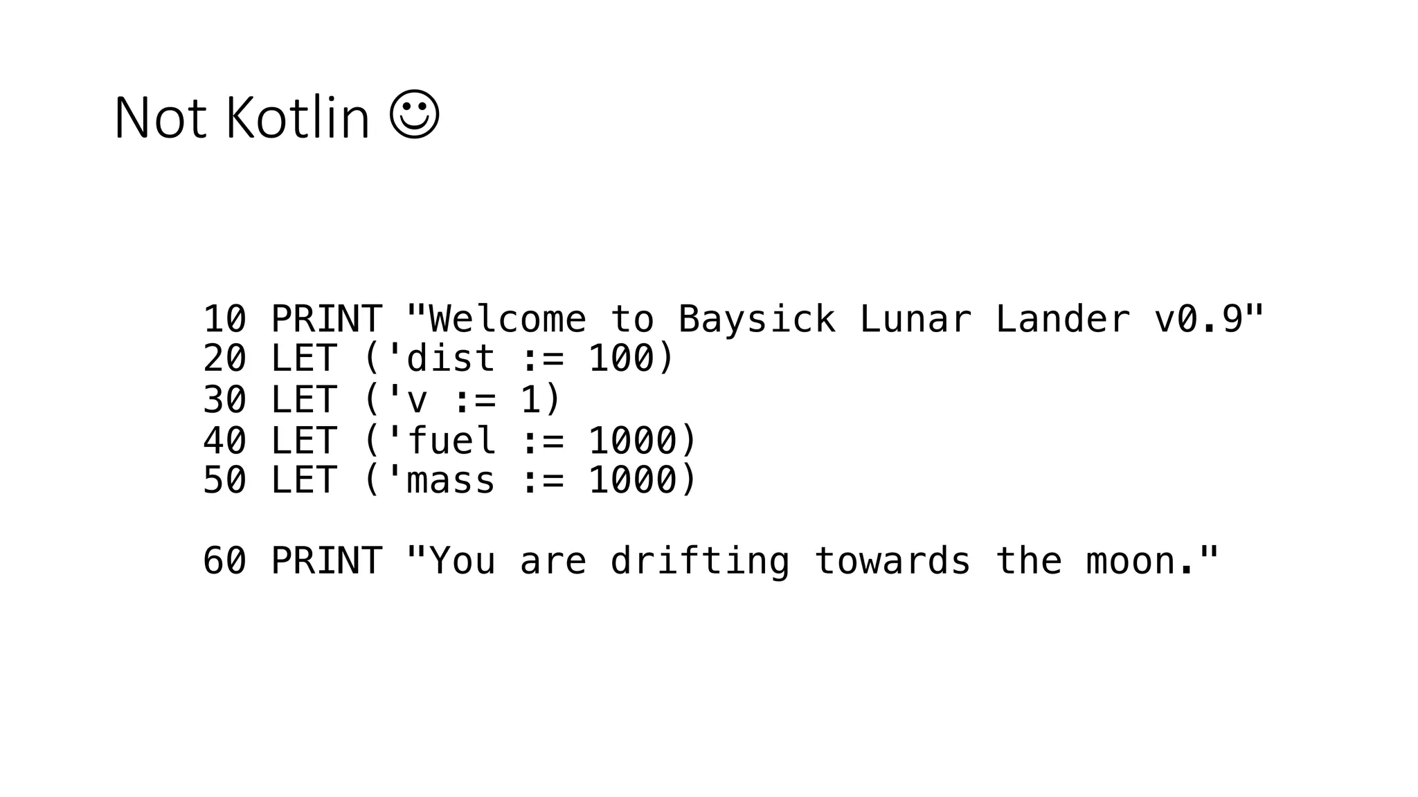 Not Kotlin J
10 PRINT "Welcome to Baysick Lunar Lander v0.9"
20 LET ('dist := 100)
30 LET ('v := 1)
40 LET ('fuel := 1000)
50 LET ('mass := 1000)
60 PRINT "You are drifting towards the moon."
 