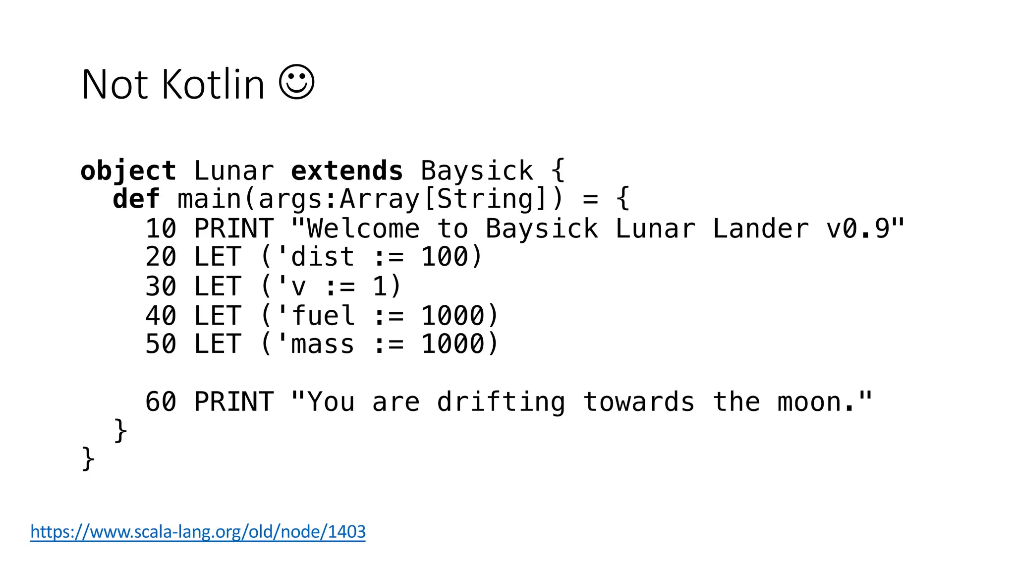 Not Kotlin J
object Lunar extends Baysick {
def main(args:Array[String]) = {
10 PRINT "Welcome to Baysick Lunar Lander v0.9"
20 LET ('dist := 100)
30 LET ('v := 1)
40 LET ('fuel := 1000)
50 LET ('mass := 1000)
60 PRINT "You are drifting towards the moon."
}
}
https://www.scala-lang.org/old/node/1403
 