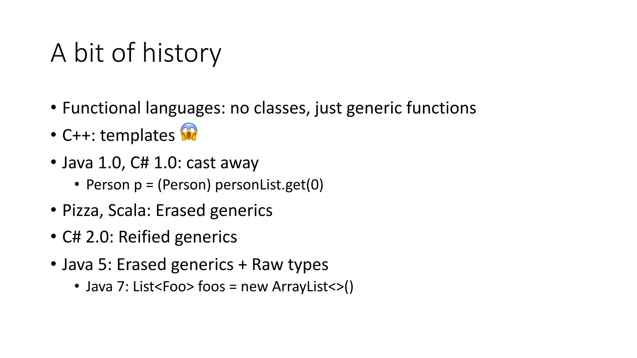 A bit of history
• Functional languages: no classes, just generic functions
• C++: templates 😱
• Java 1.0, C# 1.0: cast away
• Person p = (Person) personList.get(0)
• Pizza, Scala: Erased generics
• C# 2.0: Reified generics
• Java 5: Erased generics + Raw types
• Java 7: List<Foo> foos = new ArrayList<>()
 