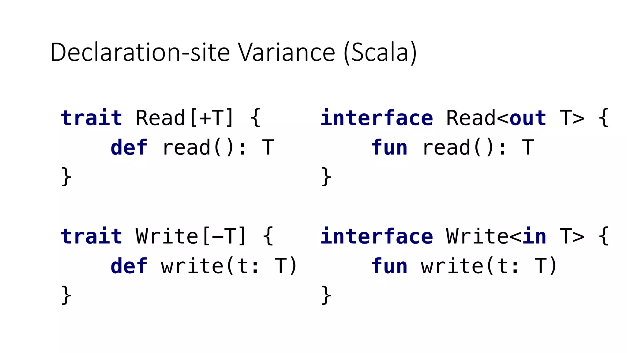 Declaration-site Variance (Scala)
interface Read<out T> {
fun read(): T
}
interface Write<in T> {
fun write(t: T)
}
trait Read[+T] {
def read(): T
}
trait Write[-T] {
def write(t: T)
}
 