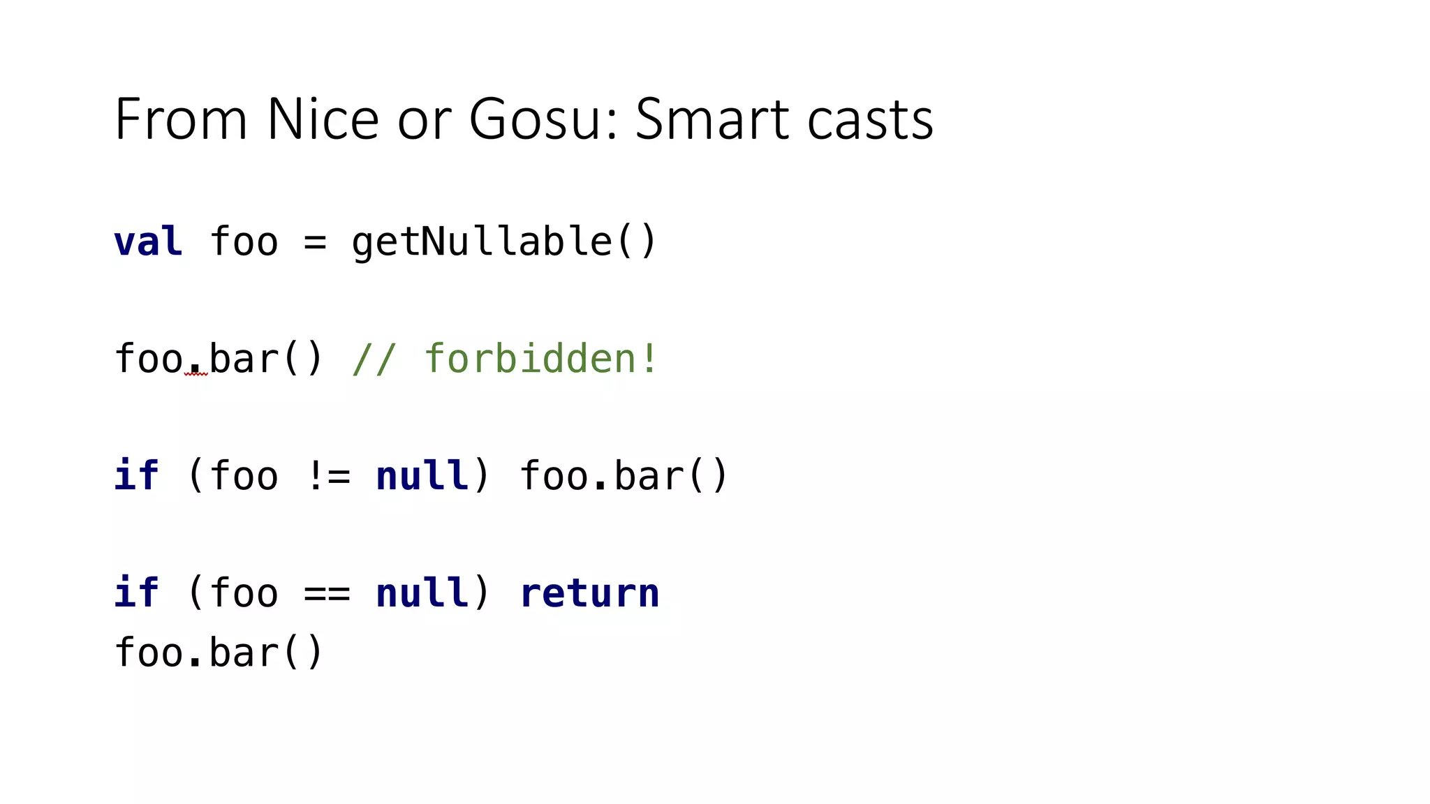 From Nice or Gosu: Smart casts
val foo = getNullable()
foo.bar() // forbidden!
if (foo != null) foo.bar()
if (foo == null) return
foo.bar()
 