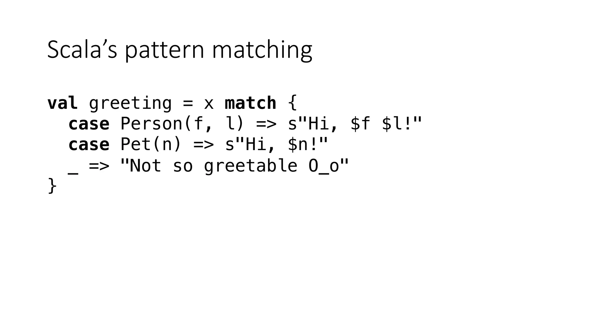 Scala’s pattern matching
val greeting = x match {
case Person(f, l) => s"Hi, $f $l!"
case Pet(n) => s"Hi, $n!"
_ => "Not so greetable O_o"
}
 