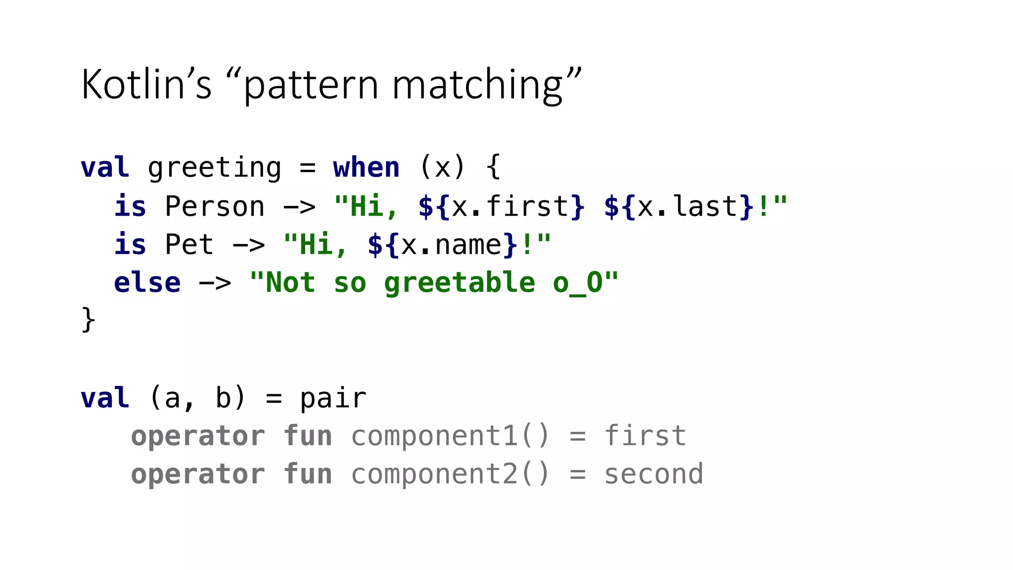Kotlin’s “pattern matching”
val greeting = when (x) {
is Person -> "Hi, ${x.first} ${x.last}!"
is Pet -> "Hi, ${x.name}!"
else -> "Not so greetable o_O"
}
val (a, b) = pair
operator fun component1() = first
operator fun component2() = second
 