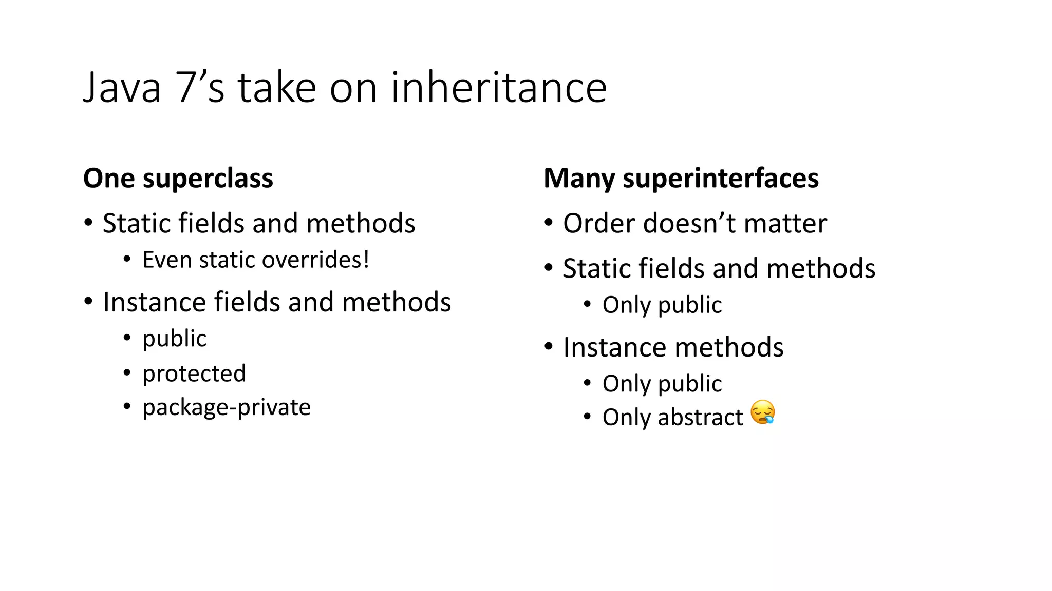 Java 7’s take on inheritance
One superclass
• Static fields and methods
• Even static overrides!
• Instance fields and methods
• public
• protected
• package-private
Many superinterfaces
• Order doesn’t matter
• Static fields and methods
• Only public
• Instance methods
• Only public
• Only abstract 😪
 