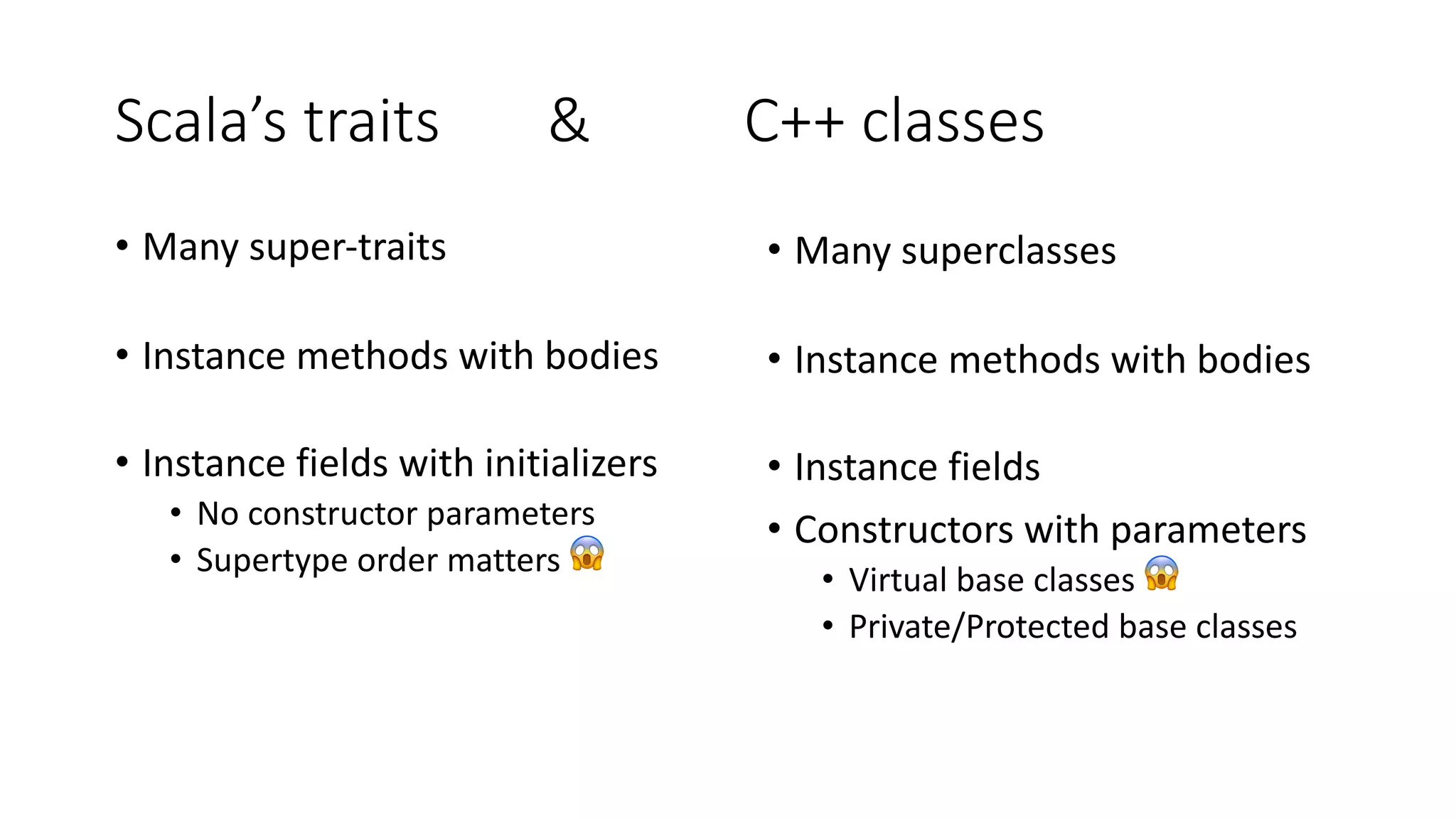 Scala’s traits & C++ classes
• Many super-traits
• Instance methods with bodies
• Instance fields with initializers
• No constructor parameters
• Supertype order matters 😱
• Many superclasses
• Instance methods with bodies
• Instance fields
• Constructors with parameters
• Virtual base classes 😱
• Private/Protected base classes
 