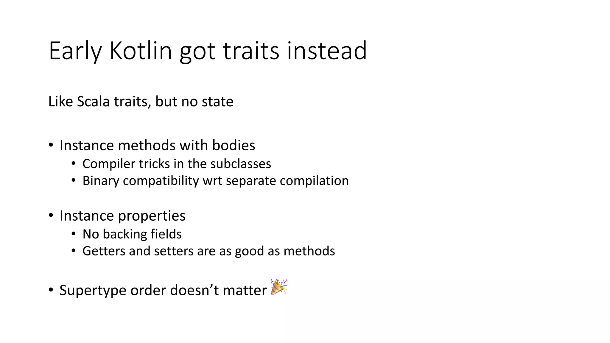Early Kotlin got traits instead
Like Scala traits, but no state
• Instance methods with bodies
• Compiler tricks in the subclasses
• Binary compatibility wrt separate compilation
• Instance properties
• No backing fields
• Getters and setters are as good as methods
• Supertype order doesn’t matter 🎉
 