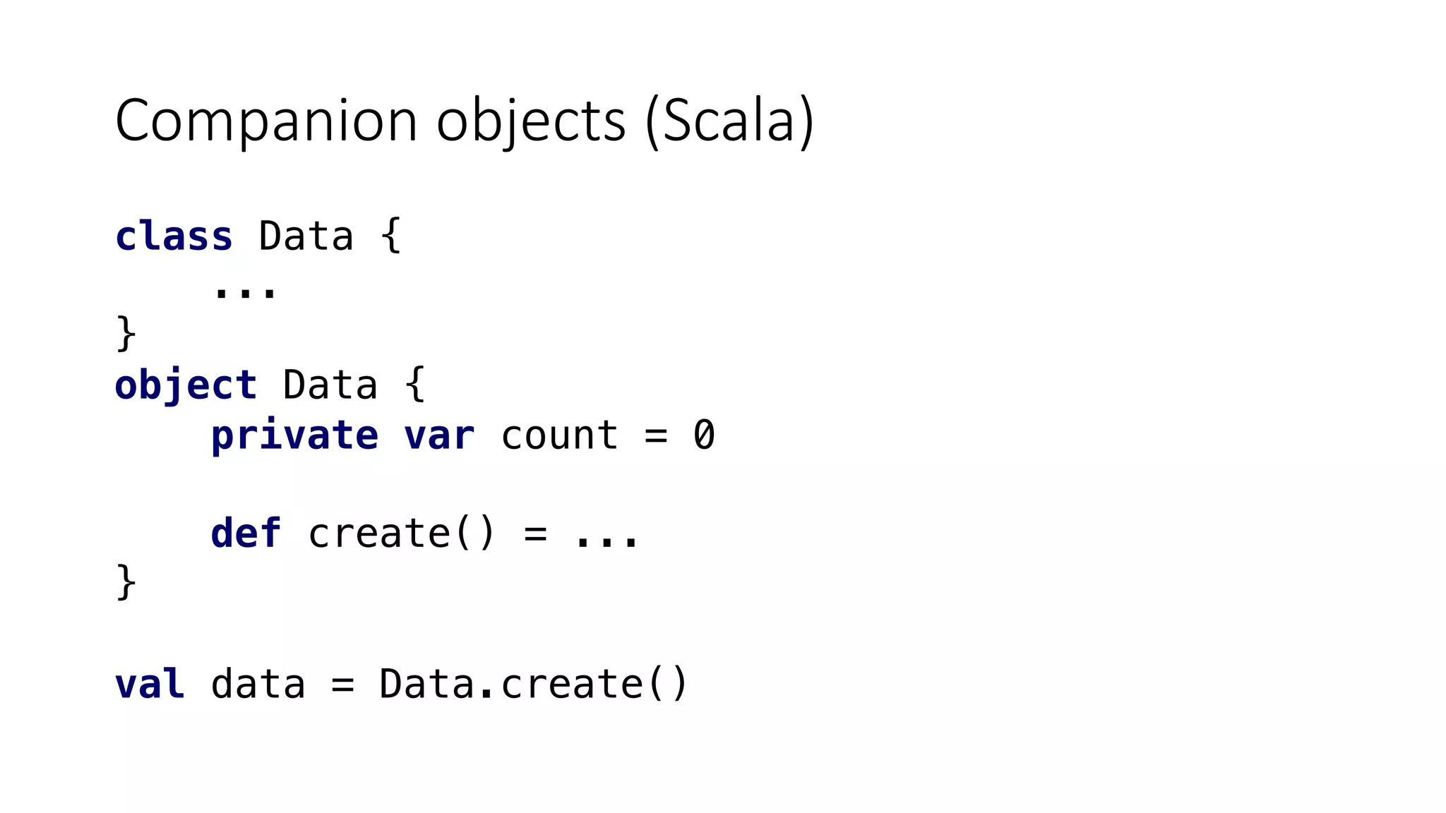 Companion objects (Scala)
class Data {
...
}
object Data {
private var count = 0
def create() = ...
}
val data = Data.create()
 