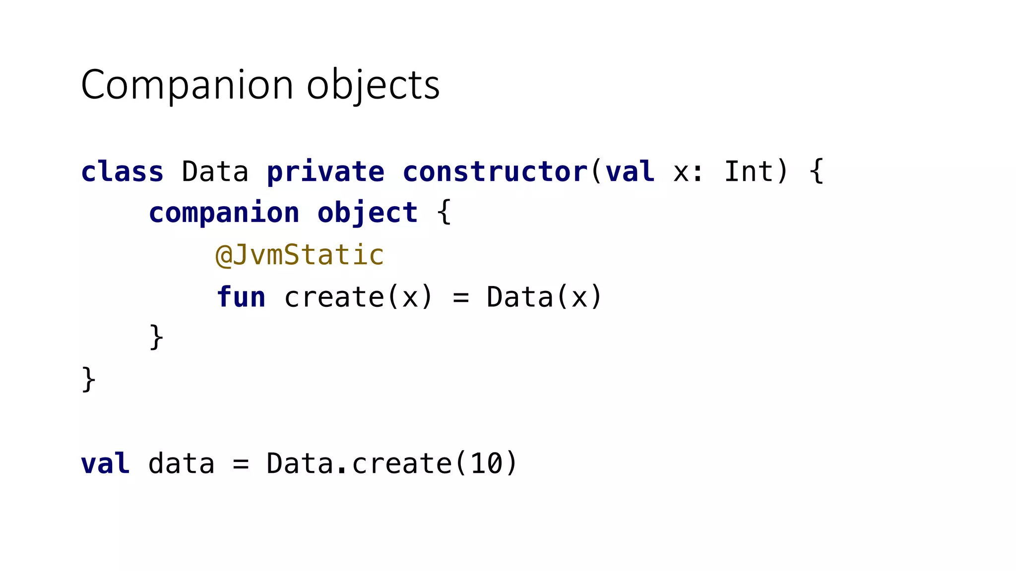 Companion objects
class Data private constructor(val x: Int) {
companion object {
@JvmStatic
fun create(x) = Data(x)
}
}
val data = Data.create(10)
 