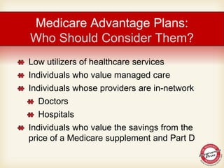 Medicare Advantage Plans:
Who Should Consider Them?
Low utilizers of healthcare services
Individuals who value managed care
Individuals whose providers are in-network
Doctors
Hospitals
Individuals who value the savings from the
price of a Medicare supplement and Part D
 