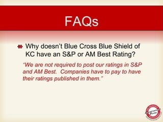 Why doesn’t Blue Cross Blue Shield of
KC have an S&P or AM Best Rating?
“We are not required to post our ratings in S&P
and AM Best. Companies have to pay to have
their ratings published in them.”
FAQs
 