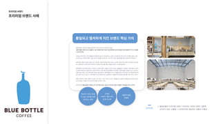 블루보틀은 커피계의 애플로 불리며 디자인적으로 유사한 점이 많음.

블루보틀은원목으로된심플하고낮은테이블위에디바이스를배치함으로써유저들이쉽게제품에다가가고경험할
수있도록했다.


커피숍 인테리어와 고객 경험을 생각해보면 높은 바 테이블이나 쇼윈도 건너편으로 바리스타가 커피를 내리는 것을
보게 되는데 고객과 브랜드 경험 사이의 경계를 최소화하는 의도이며 지금의 블루보틀 매장 인테리어의 핵심이다. 


블루보틀 커피의 카운터, 메뉴 보드, 테이블, VMD(버추얼 머천다이징) 요소에도 밝은 톤의 원목이 최대한 자연 상태
에 가깝에 많이 쓰이게 하여 따듯하고 편안한 분위기를 연출, 통일된 브랜드 요소를 제공한다.


블루보틀의 프리미엄 브랜드 이미지와 고유한 브랜드 경험은 군더더기 없는 심플함에서 시작됐다. 파란색병 로고만으
로 매장 인테리어는 물론 컵과 다양한 패키지, 커피 관련 판매 제품을 디자인했다. 블루보틀의 심플한 로고는 심지어
브랜드명도 없다. 오직 파란색병 모양만 있을 뿐이다. 블루보틀의 인스타그램을 유심히 보면 항상 사진 한편에 파란색
병 모양의 로고가 보인 다. 파란색병 로고만 반복적으로 노출하면서 사람들의 머릿속에 브랜드를 각인시키는 것이다. 


매장 인테리어, VMD, 패키지 디자인, 컵 디자인, 소셜 미디어 포스팅, 직원들의 유니폼까지 한결같이 비슷한 화이트,
터키쉬 블루, 내추럴, 인더스트리얼 톤을 유지하고 있다. 


로고와 함께블루보틀이내세우는한가지핵심가치는48시간이내로스팅한스페셜티커피만을쓴다는것이다. 

블루보틀의 프리미엄 브랜드 이미지와 고유한 브랜드 경험은
군더더기 없는 심플함 -> 인테리어와 제공하는 제품의 차별성
통일되고철저하게지킨브랜드핵심가치
프리미엄브랜드

프리미엄브랜드사례
인사이트
특유의디자인특징
이있는테이블위에
디바이스배치
고객과

브랜드경험사이

경계최소화
제품의품질

차별화
 