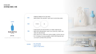 단순화된상품정책_커피맛에대한완벽주의,소수의제품의디테일에대한집
심플한인테리어_블루보틀매장에는시선을 거스르는오브제가없고, 미니멀한가구를
사용해 고객이제품자체에집
브랜드가말하고자하는스토리를소비자가직관적으로경험할수있도록모든것을구
매스커너서십(MassConnoisseurship)활용_소비대중의권력화현상을일컫는말로
소수의전문가의신비주의를거부하는현대트렌드
타겟
이용
인사이트
목적
회전율을높여매출을늘리기보다맛을선택한다.

매장에서판매하는커피는창업때부터 지금까지48시간이내의원두만을고집한다.
LOGO
로스팅한지48시간이내의원두만취급합니다.
블루보틀
커피애호가 ±
매스커네서십활
단순화된상품정
심플하고미니멀힌인테리어
프리미엄브랜드

프리미엄브랜드사례
 