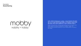 브랜드네이밍인모비(Mobby)는moblilty+hobby의합성어로저희브랜드
핵심가치두가지를직관적으로쉽게보여줍니다.로고를통해고객님의취미생
활에집중한새로운모빌리티플랫폼이라는브랜드의정체성을보여줍니다.
Mobby,thebrandname,intuitivelydemonstratestwoofourbrand'score
values,easilyandclearlyacombinationofmobility+hobby.This
demonstratesthebrand'sidentityasanewmobilityplatformfocusedon
yourhobby
mobility+hobby
Brandidentity

BrandNaming
 