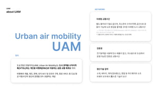 Urbanairmobility

UAM
KEYWORD
정의
도심항공모빌리티(UAM;UrbanAirMobility)는도시권역을수직이착
륙(VTOL)하는개인용비행체(PAV)로이동하는공중교통체계를의미


비행체의개발,제조,판매,유지·보수및인프라구축,항공서비스등도심항
공이동수단의생산과운영을모두포괄하는개념
미래형교통수단
친환경
첨단기술집약
별도활주로가필요없으며,최소한의수직이착륙공간으로운
용이가능해도로혼잡을줄여줄3차원미래형도시교통수단

*교통수단의소유에서서비스이용에중점을두는것으로변화
->도로·철도·개인교통수단과연계한(Seamless)교통서비스(MaaS)로스마트시티의중
요한교통축으로자리잡을전망

전기동력을사용해탄소배출이없고,저소음으로도심에서
운항가능한친환경교통수단
소재,배터리,제어(정보통신),항법등하드웨어와소프
트웨어모두에서高수준기술이요구
UAM

aboutUAM
 