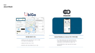 완전통합모빌리티서비스
대중교통,승차공유,차량대여,택시,자전거시스템을
하나의앱과청구서에통합한형
365일24시간동안서비스가지
환경친화적교통수단을선택할경우보너스제공
버스,지하철,자동차공유,자전거공유및택시와같은
다양한유형의대중교통을번들로묶어멀티모달운송솔
루션을형성하고있으며,항공권예약,지불까지가
2015년에통합예약및지불기능을갖춘최초의MaaS
플랫폼을출시
Daimler의Mobility-as-a-Service서비스자회사로출범
MaaS

aboutMaaS
 