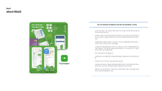 ‘실시간위치공유’기능-사용자의현재위치와도착시간을카카오톡,페이스북등으로
친구에게손쉽게공유가
공유받은사람은지도에사용자의현재위치와예상도착시각을실시간으로확인할수
있고,약속장소로이동할때사용하거나늦은저녁가족에게안심귀가용으로사용가
능
모바일을통한교통정보제공에그치지않고,소비자의이용패턴을분석해주말밤시
간대의스마트나이트버스까지직접운행
스마트폰의모바일앱에서뿐만아니라버스안에서도스마트디스플레이를통해버스
이동상황(대기,이동,정차)과경로를손쉽게확인할수있고,탑승승객수도카운트
해좌석이용가능숫자를알려
모든교통수단을하나로통합한
오픈데이터와자체개발한알고리즘을접목해필요한경로를실시간으로빠르게보여
내비게이션기능,위치공유기능,출퇴근길자동알
자동차용내비게이션의개념을대중교통에적용해사용자의현재위치를따라가면서
정거장위치,대기시간,하차알림등필요한정보만을실시간으로제
애플워치,안드로이드웨어등스마트워치도지원해번잡한길에서스마트폰을꺼내지
않고도손쉽게안내를받을수있음
런던기반내비게이션및여행경로등이동관련서비스를제공하는스타트업
MaaS

aboutMaaS
 